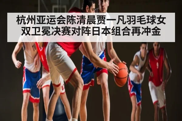 杭州亚运会陈清晨贾一凡羽毛球女双卫冕决赛对阵日本组合再冲金