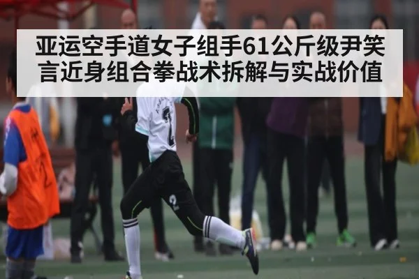 亚运空手道女子组手61公斤级尹笑言近身组合拳战术拆解与实战价值
